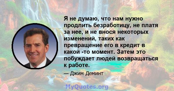 Я не думаю, что нам нужно продлить безработицу, не платя за нее, и не внося некоторых изменений, таких как превращение его в кредит в какой -то момент. Затем это побуждает людей возвращаться к работе.