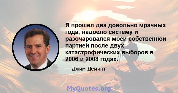 Я прошел два довольно мрачных года, надоело систему и разочаровался моей собственной партией после двух катастрофических выборов в 2006 и 2008 годах.