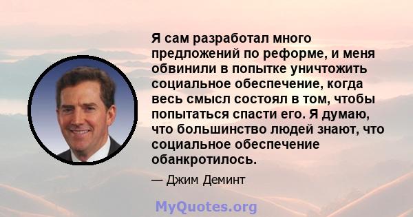 Я сам разработал много предложений по реформе, и меня обвинили в попытке уничтожить социальное обеспечение, когда весь смысл состоял в том, чтобы попытаться спасти его. Я думаю, что большинство людей знают, что