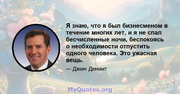 Я знаю, что я был бизнесменом в течение многих лет, и я не спал бесчисленные ночи, беспокоясь о необходимости отпустить одного человека. Это ужасная вещь.