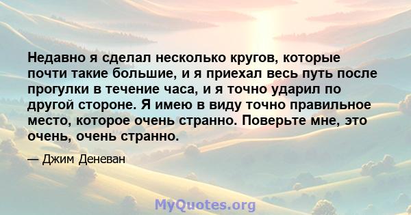 Недавно я сделал несколько кругов, которые почти такие большие, и я приехал весь путь после прогулки в течение часа, и я точно ударил по другой стороне. Я имею в виду точно правильное место, которое очень странно.