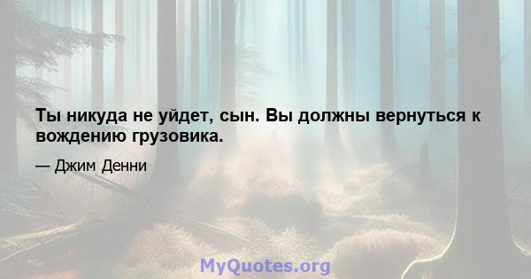 Ты никуда не уйдет, сын. Вы должны вернуться к вождению грузовика.