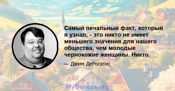 Самый печальный факт, который я узнал, - это никто не имеет меньшего значения для нашего общества, чем молодые чернокожие женщины. Никто.