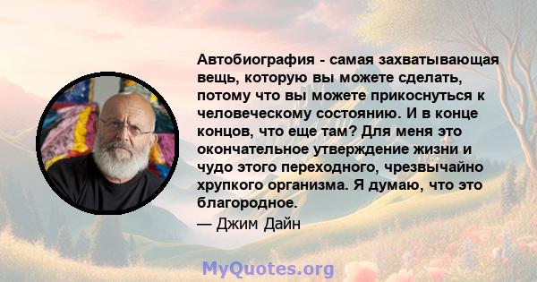 Автобиография - самая захватывающая вещь, которую вы можете сделать, потому что вы можете прикоснуться к человеческому состоянию. И в конце концов, что еще там? Для меня это окончательное утверждение жизни и чудо этого