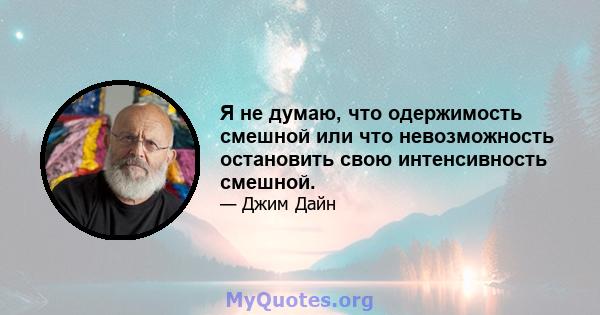 Я не думаю, что одержимость смешной или что невозможность остановить свою интенсивность смешной.