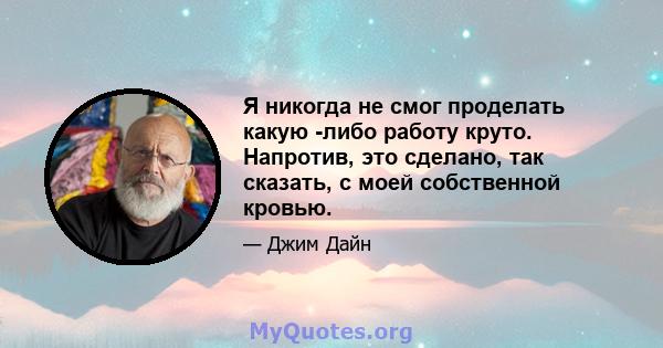 Я никогда не смог проделать какую -либо работу круто. Напротив, это сделано, так сказать, с моей собственной кровью.