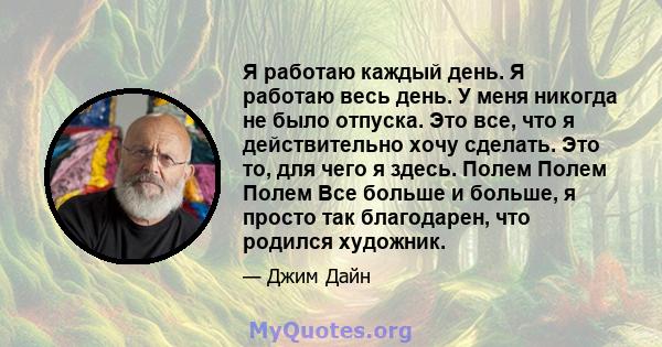 Я работаю каждый день. Я работаю весь день. У меня никогда не было отпуска. Это все, что я действительно хочу сделать. Это то, для чего я здесь. Полем Полем Полем Все больше и больше, я просто так благодарен, что