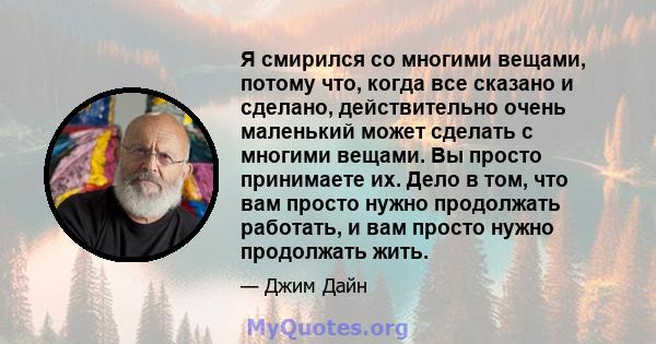 Я смирился со многими вещами, потому что, когда все сказано и сделано, действительно очень маленький может сделать с многими вещами. Вы просто принимаете их. Дело в том, что вам просто нужно продолжать работать, и вам