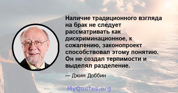 Наличие традиционного взгляда на брак не следует рассматривать как дискриминационное, к сожалению, законопроект способствовал этому понятию. Он не создал терпимости и выделял разделение.