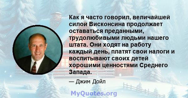 Как я часто говорил, величайшей силой Висконсина продолжает оставаться преданными, трудолюбивыми людьми нашего штата. Они ходят на работу каждый день, платят свои налоги и воспитывают своих детей хорошими ценностями