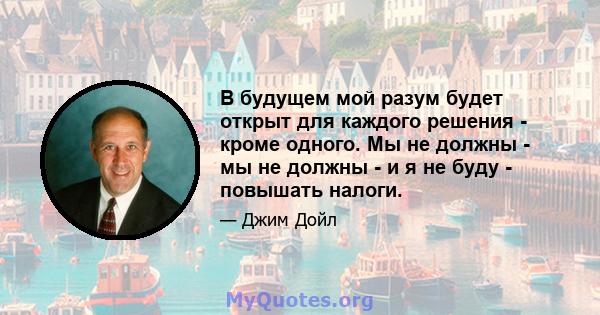 В будущем мой разум будет открыт для каждого решения - кроме одного. Мы не должны - мы не должны - и я не буду - повышать налоги.