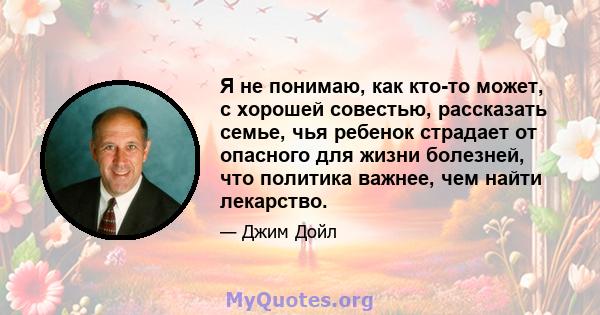 Я не понимаю, как кто-то может, с хорошей совестью, рассказать семье, чья ребенок страдает от опасного для жизни болезней, что политика важнее, чем найти лекарство.