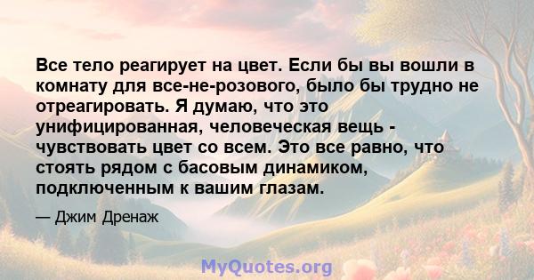 Все тело реагирует на цвет. Если бы вы вошли в комнату для все-не-розового, было бы трудно не отреагировать. Я думаю, что это унифицированная, человеческая вещь - чувствовать цвет со всем. Это все равно, что стоять