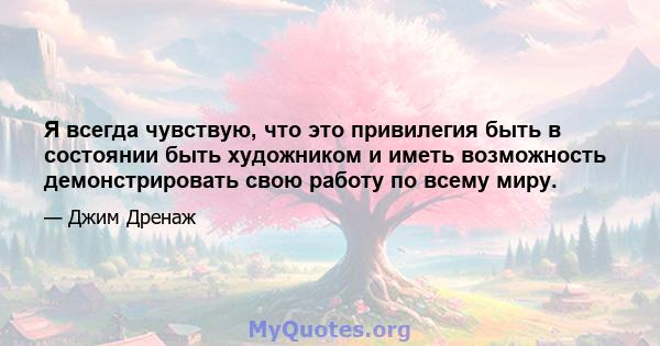 Я всегда чувствую, что это привилегия быть в состоянии быть художником и иметь возможность демонстрировать свою работу по всему миру.