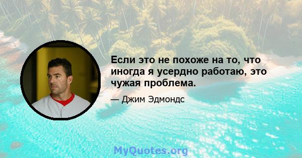 Если это не похоже на то, что иногда я усердно работаю, это чужая проблема.