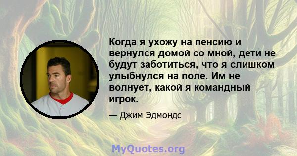 Когда я ухожу на пенсию и вернулся домой со мной, дети не будут заботиться, что я слишком улыбнулся на поле. Им не волнует, какой я командный игрок.