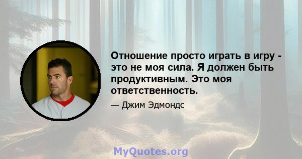 Отношение просто играть в игру - это не моя сила. Я должен быть продуктивным. Это моя ответственность.