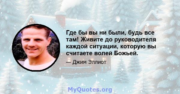 Где бы вы ни были, будь все там! Живите до руководителя каждой ситуации, которую вы считаете волей Божьей.