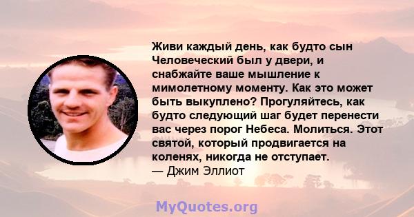 Живи каждый день, как будто сын Человеческий был у двери, и снабжайте ваше мышление к мимолетному моменту. Как это может быть выкуплено? Прогуляйтесь, как будто следующий шаг будет перенести вас через порог Небеса.