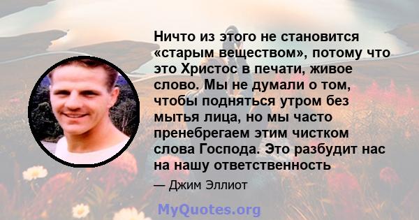 Ничто из этого не становится «старым веществом», потому что это Христос в печати, живое слово. Мы не думали о том, чтобы подняться утром без мытья лица, но мы часто пренебрегаем этим чистком слова Господа. Это разбудит