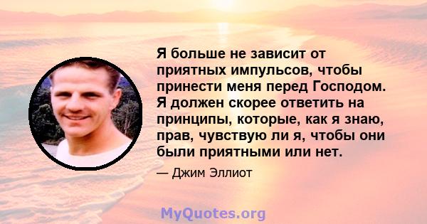 Я больше не зависит от приятных импульсов, чтобы принести меня перед Господом. Я должен скорее ответить на принципы, которые, как я знаю, прав, чувствую ли я, чтобы они были приятными или нет.