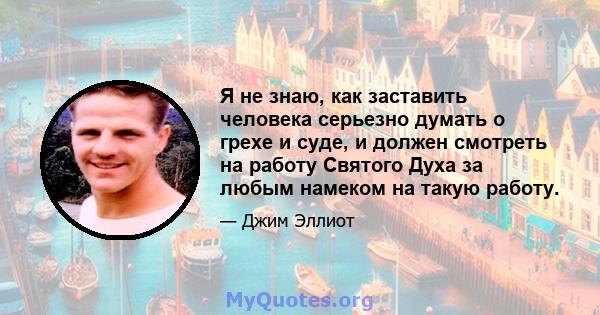 Я не знаю, как заставить человека серьезно думать о грехе и суде, и должен смотреть на работу Святого Духа за любым намеком на такую ​​работу.