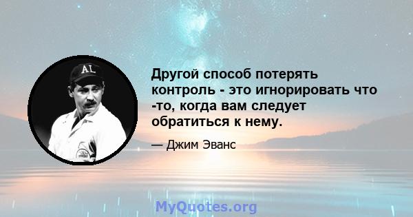 Другой способ потерять контроль - это игнорировать что -то, когда вам следует обратиться к нему.