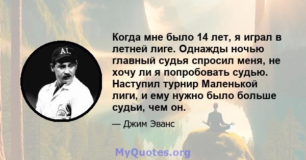 Когда мне было 14 лет, я играл в летней лиге. Однажды ночью главный судья спросил меня, не хочу ли я попробовать судью. Наступил турнир Маленькой лиги, и ему нужно было больше судьи, чем он.