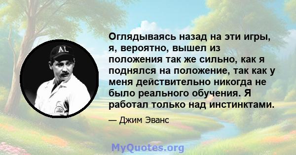 Оглядываясь назад на эти игры, я, вероятно, вышел из положения так же сильно, как я поднялся на положение, так как у меня действительно никогда не было реального обучения. Я работал только над инстинктами.