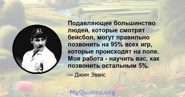 Подавляющее большинство людей, которые смотрят бейсбол, могут правильно позвонить на 95% всех игр, которые происходят на поле. Моя работа - научить вас, как позвонить остальным 5%.