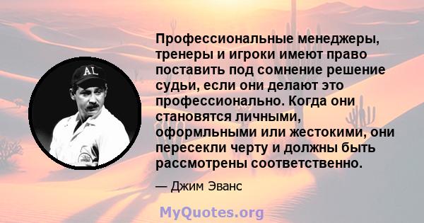 Профессиональные менеджеры, тренеры и игроки имеют право поставить под сомнение решение судьи, если они делают это профессионально. Когда они становятся личными, оформльными или жестокими, они пересекли черту и должны