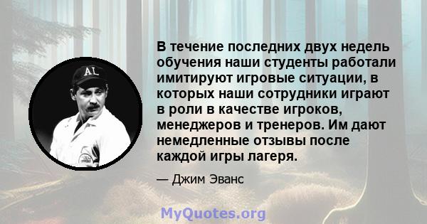 В течение последних двух недель обучения наши студенты работали имитируют игровые ситуации, в которых наши сотрудники играют в роли в качестве игроков, менеджеров и тренеров. Им дают немедленные отзывы после каждой игры 