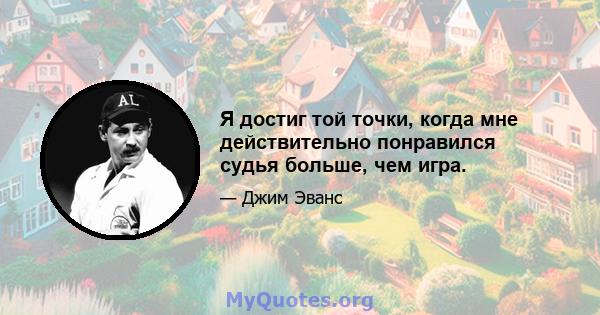 Я достиг той точки, когда мне действительно понравился судья больше, чем игра.