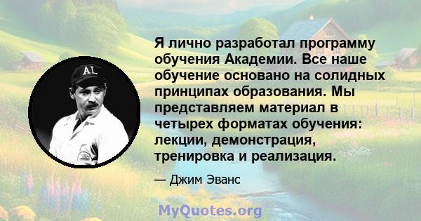 Я лично разработал программу обучения Академии. Все наше обучение основано на солидных принципах образования. Мы представляем материал в четырех форматах обучения: лекции, демонстрация, тренировка и реализация.