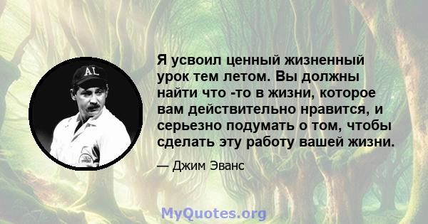 Я усвоил ценный жизненный урок тем летом. Вы должны найти что -то в жизни, которое вам действительно нравится, и серьезно подумать о том, чтобы сделать эту работу вашей жизни.