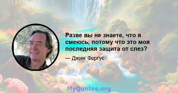 Разве вы не знаете, что я смеюсь, потому что это моя последняя защита от слез?