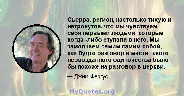 Сьерра, регион, настолько тихую и нетронутое, что мы чувствуем себя первыми людьми, которые когда -либо ступали в него. Мы замолчаем самим самим собой, как будто разговор в месте такого первозданного одиночества было бы 