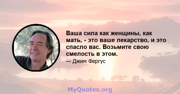 Ваша сила как женщины, как мать, - это ваше лекарство, и это спасло вас. Возьмите свою смелость в этом.