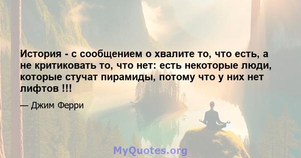 История - с сообщением о хвалите то, что есть, а не критиковать то, что нет: есть некоторые люди, которые стучат пирамиды, потому что у них нет лифтов !!!