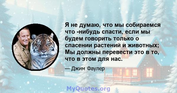 Я не думаю, что мы собираемся что -нибудь спасти, если мы будем говорить только о спасении растений и животных; Мы должны перевести это в то, что в этом для нас.