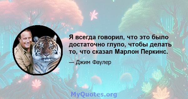 Я всегда говорил, что это было достаточно глупо, чтобы делать то, что сказал Марлон Перкинс.