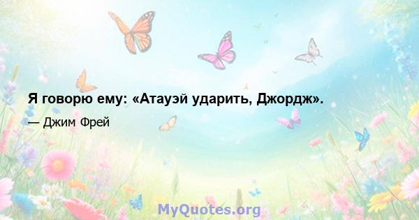 Я говорю ему: «Атауэй ударить, Джордж».