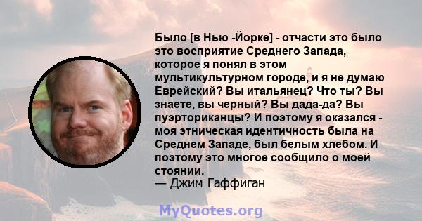 Было [в Нью -Йорке] - отчасти это было это восприятие Среднего Запада, которое я понял в этом мультикультурном городе, и я не думаю Еврейский? Вы итальянец? Что ты? Вы знаете, вы черный? Вы дада-да? Вы пуэрториканцы? И