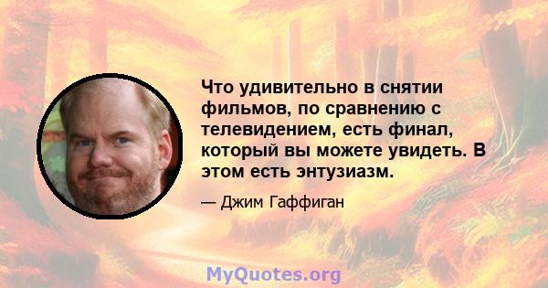 Что удивительно в снятии фильмов, по сравнению с телевидением, есть финал, который вы можете увидеть. В этом есть энтузиазм.