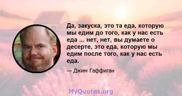 Да, закуска, это та еда, которую мы едим до того, как у нас есть еда ... нет, нет, вы думаете о десерте, это еда, которую мы едим после того, как у нас есть еда.