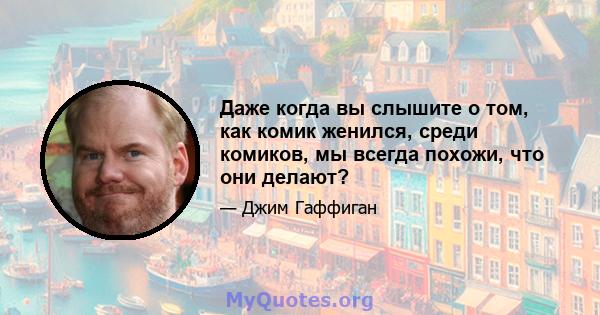 Даже когда вы слышите о том, как комик женился, среди комиков, мы всегда похожи, что они делают?