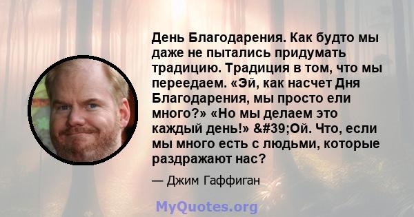 День Благодарения. Как будто мы даже не пытались придумать традицию. Традиция в том, что мы переедаем. «Эй, как насчет Дня Благодарения, мы просто ели много?» «Но мы делаем это каждый день!» 'Ой. Что, если мы много