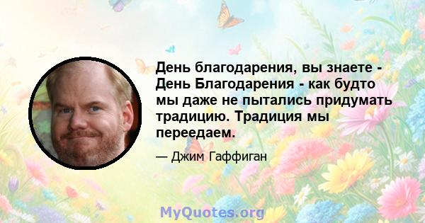 День благодарения, вы знаете - День Благодарения - как будто мы даже не пытались придумать традицию. Традиция мы переедаем.