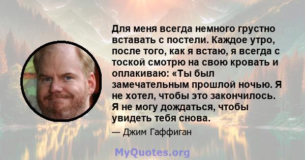 Для меня всегда немного грустно вставать с постели. Каждое утро, после того, как я встаю, я всегда с тоской смотрю на свою кровать и оплакиваю: «Ты был замечательным прошлой ночью. Я не хотел, чтобы это закончилось. Я