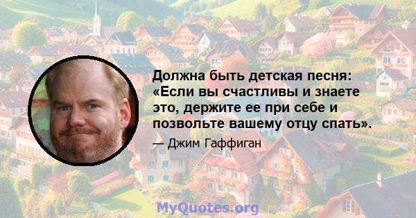 Должна быть детская песня: «Если вы счастливы и знаете это, держите ее при себе и позвольте вашему отцу спать».